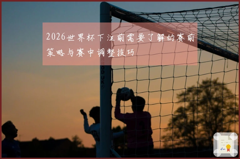 2026世界杯下注前需要了解的赛前策略与赛中调整技巧