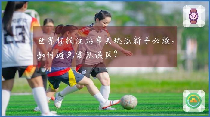 世界杯投注站串关玩法新手必读，如何避免常见误区？